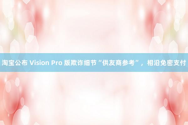 淘宝公布 Vision Pro 版欺诈细节“供友商参考”，相沿免密支付